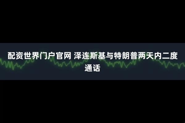 配资世界门户官网 泽连斯基与特朗普两天内二度通话