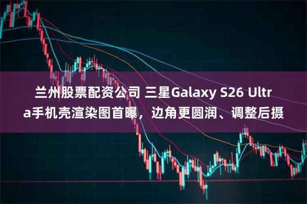 兰州股票配资公司 三星Galaxy S26 Ultra手机壳渲染图首曝，边角更圆润、调整后摄