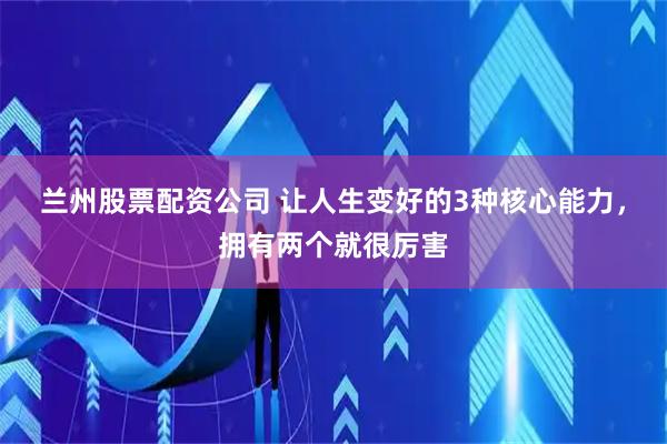兰州股票配资公司 让人生变好的3种核心能力，拥有两个就很厉害