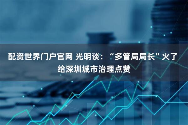 配资世界门户官网 光明谈：“多管局局长”火了 给深圳城市治理点赞
