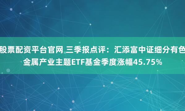 股票配资平台官网 三季报点评：汇添富中证细分有色金属产业主题ETF基金季度涨幅45.75%