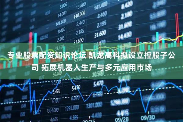 专业股票配资知识论坛 凯龙高科拟设立控股子公司 拓展机器人生产与多元应用市场