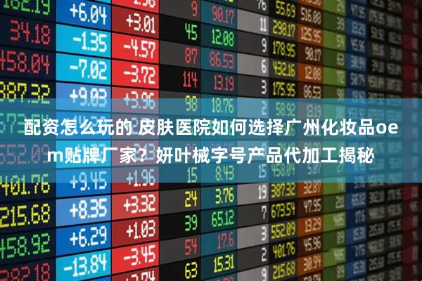 配资怎么玩的 皮肤医院如何选择广州化妆品oem贴牌厂家？妍叶械字号产品代加工揭秘
