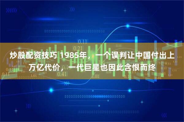 炒股配资技巧 1985年，一个误判让中国付出上万亿代价，一代巨星也因此含恨而终