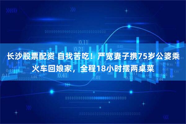 长沙股票配资 自找苦吃！严宽妻子携75岁公婆乘火车回娘家，全程18小时摆两桌菜