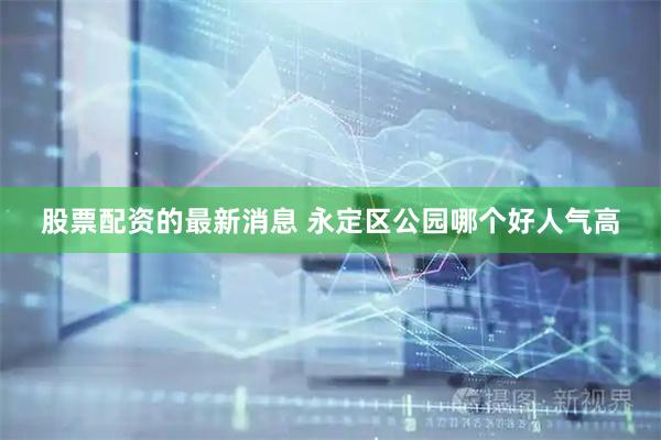 股票配资的最新消息 永定区公园哪个好人气高